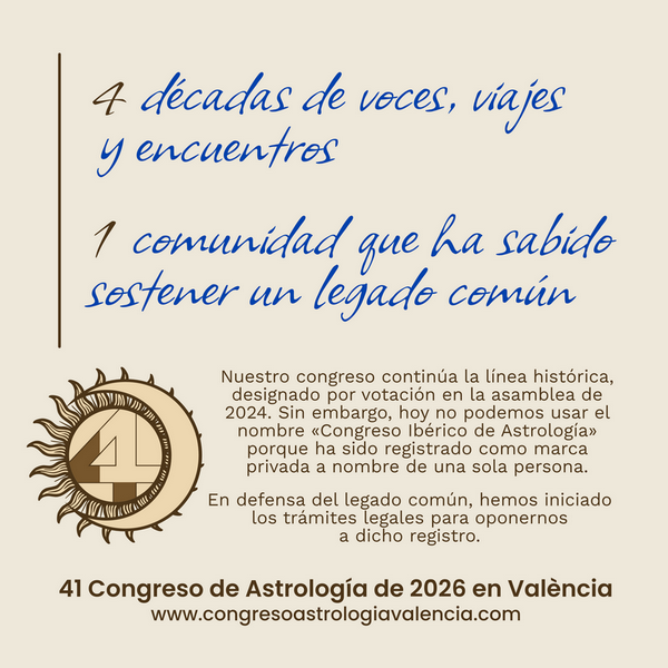 4 décadas de voces, viajes y encuentros 1 comunidad que ha sabido sostener un legado común Nuestro congreso continúa la línea histórica, designado por votación en la asamblea de 2024. Sin embargo, hoy no podemos usar el nombre "Congreso Ibérico de Astrología" porque ha sido registrado como marca privada a nombre de una sola persona. En defensa del legado común, hemos iniciado los trámites legales para oponernos a dicho registro. 41 Congreso de Astrología de 2026 en València